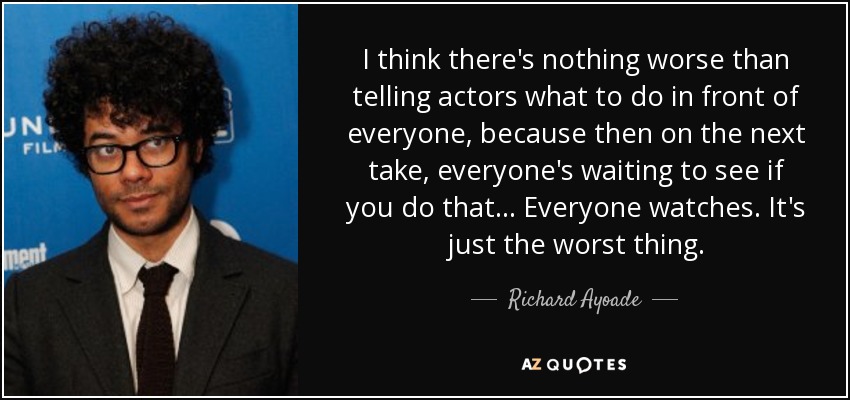 I think there's nothing worse than telling actors what to do in front of everyone, because then on the next take, everyone's waiting to see if you do that ... Everyone watches. It's just the worst thing. - Richard Ayoade
