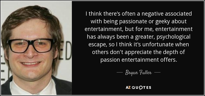 I think there's often a negative associated with being passionate or geeky about entertainment, but for me, entertainment has always been a greater, psychological escape, so I think it's unfortunate when others don't appreciate the depth of passion entertainment offers. - Bryan Fuller