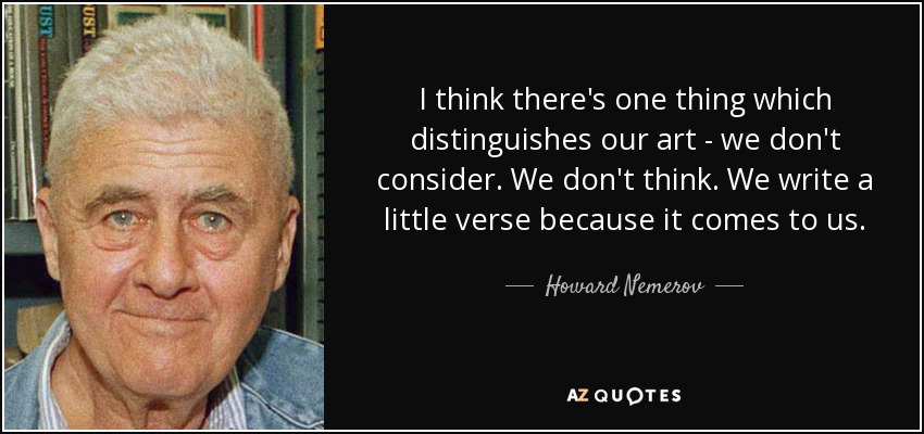 I think there's one thing which distinguishes our art - we don't consider. We don't think. We write a little verse because it comes to us. - Howard Nemerov