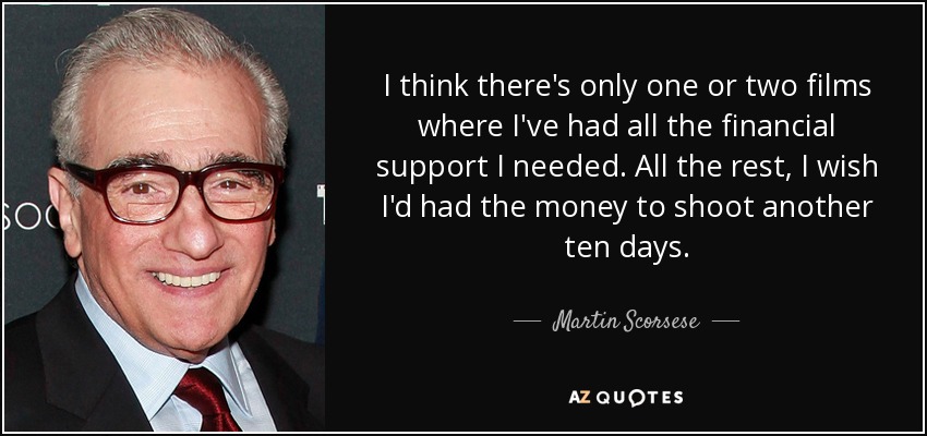 I think there's only one or two films where I've had all the financial support I needed. All the rest, I wish I'd had the money to shoot another ten days. - Martin Scorsese