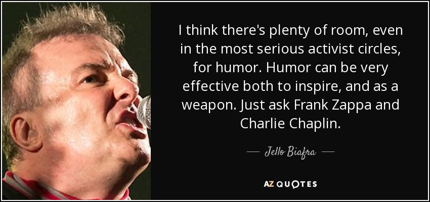 I think there's plenty of room, even in the most serious activist circles, for humor. Humor can be very effective both to inspire, and as a weapon. Just ask Frank Zappa and Charlie Chaplin. - Jello Biafra