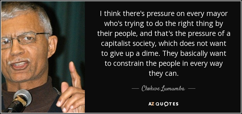 I think there's pressure on every mayor who's trying to do the right thing by their people, and that's the pressure of a capitalist society, which does not want to give up a dime. They basically want to constrain the people in every way they can. - Chokwe Lumumba
