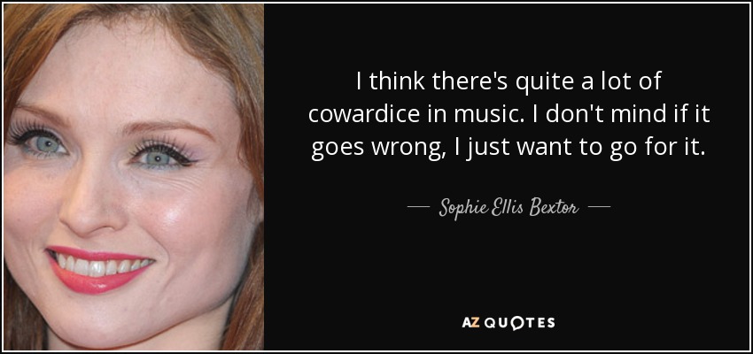 I think there's quite a lot of cowardice in music. I don't mind if it goes wrong, I just want to go for it. - Sophie Ellis Bextor
