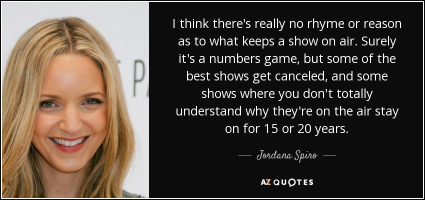 I think there's really no rhyme or reason as to what keeps a show on air. Surely it's a numbers game, but some of the best shows get canceled, and some shows where you don't totally understand why they're on the air stay on for 15 or 20 years. - Jordana Spiro