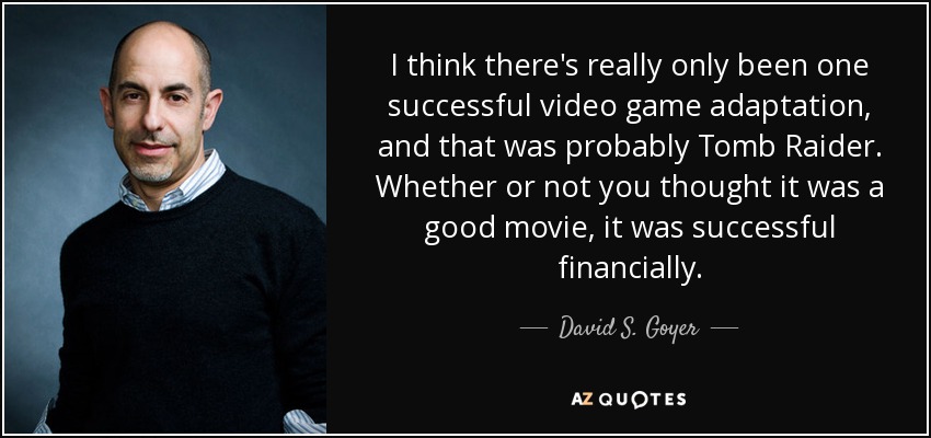 I think there's really only been one successful video game adaptation, and that was probably Tomb Raider. Whether or not you thought it was a good movie, it was successful financially. - David S. Goyer