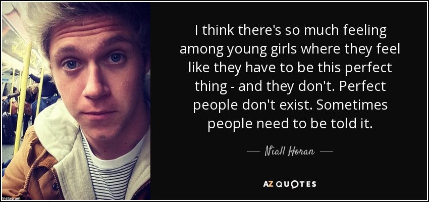 I think there's so much feeling among young girls where they feel like they have to be this perfect thing - and they don't. Perfect people don't exist. Sometimes people need to be told it. - Niall Horan