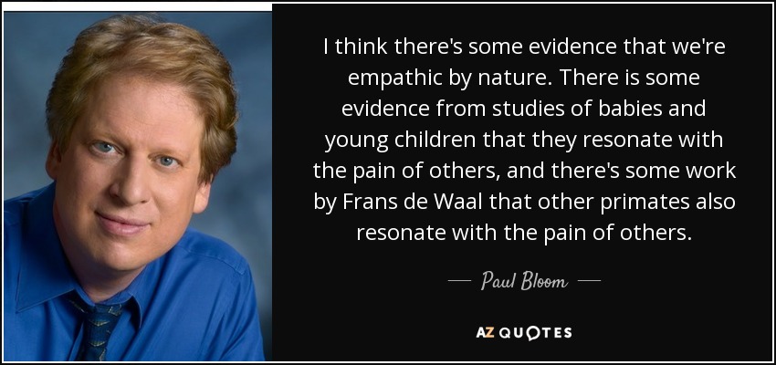 I think there's some evidence that we're empathic by nature. There is some evidence from studies of babies and young children that they resonate with the pain of others, and there's some work by Frans de Waal that other primates also resonate with the pain of others. - Paul Bloom