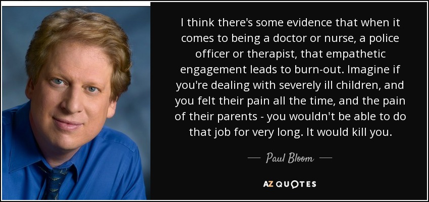 I think there's some evidence that when it comes to being a doctor or nurse, a police officer or therapist, that empathetic engagement leads to burn-out. Imagine if you're dealing with severely ill children, and you felt their pain all the time, and the pain of their parents - you wouldn't be able to do that job for very long. It would kill you. - Paul Bloom