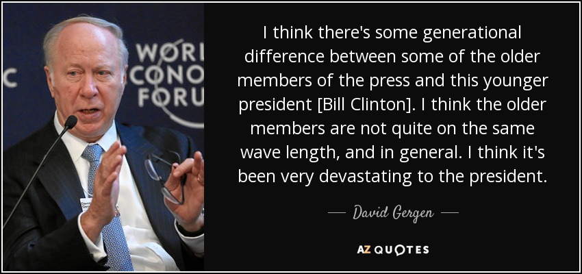 I think there's some generational difference between some of the older members of the press and this younger president [Bill Clinton]. I think the older members are not quite on the same wave length, and in general. I think it's been very devastating to the president. - David Gergen