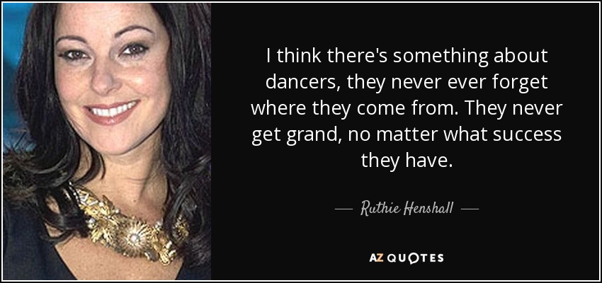 I think there's something about dancers, they never ever forget where they come from. They never get grand, no matter what success they have. - Ruthie Henshall