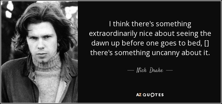 I think there's something extraordinarily nice about seeing the dawn up before one goes to bed, [] there's something uncanny about it. - Nick  Drake