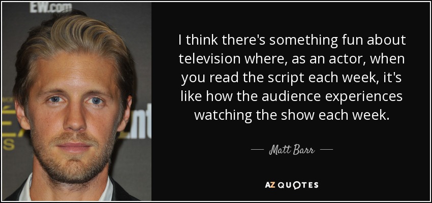 I think there's something fun about television where, as an actor, when you read the script each week, it's like how the audience experiences watching the show each week. - Matt Barr