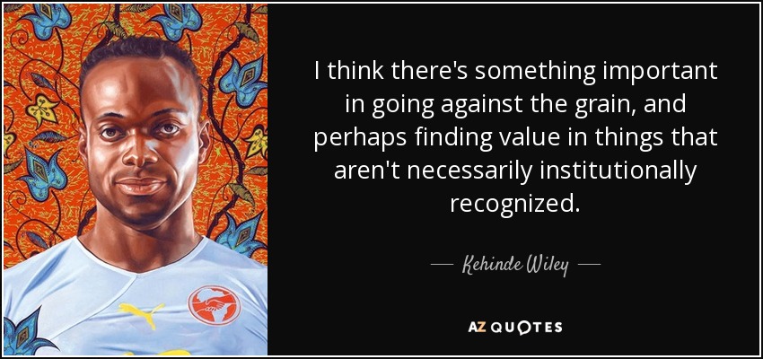 I think there's something important in going against the grain, and perhaps finding value in things that aren't necessarily institutionally recognized. - Kehinde Wiley