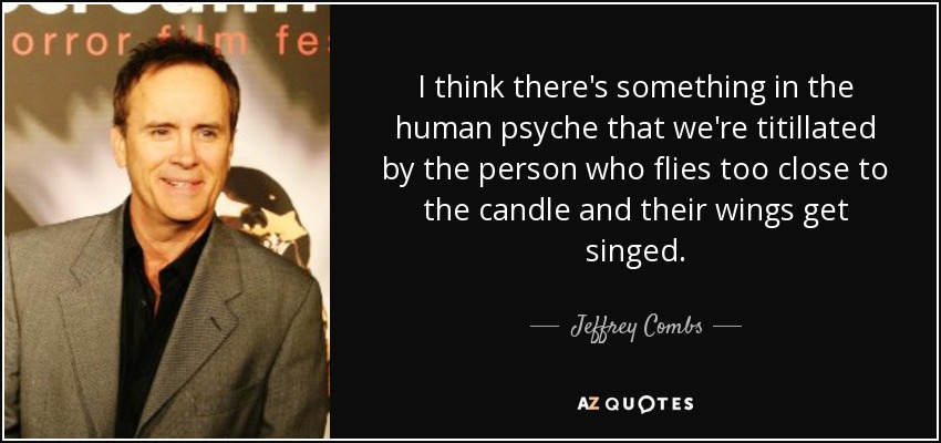 I think there's something in the human psyche that we're titillated by the person who flies too close to the candle and their wings get singed. - Jeffrey Combs