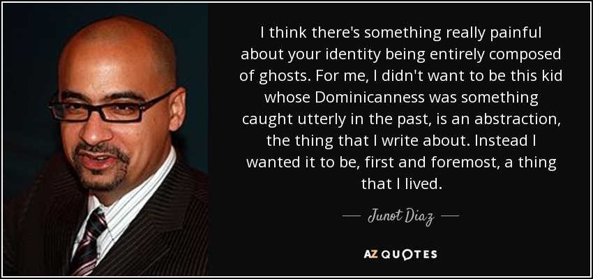 I think there's something really painful about your identity being entirely composed of ghosts. For me, I didn't want to be this kid whose Dominicanness was something caught utterly in the past, is an abstraction, the thing that I write about. Instead I wanted it to be, first and foremost, a thing that I lived. - Junot Diaz