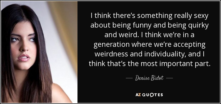 I think there’s something really sexy about being funny and being quirky and weird. I think we’re in a generation where we’re accepting weirdness and individuality, and I think that’s the most important part. - Denise Bidot