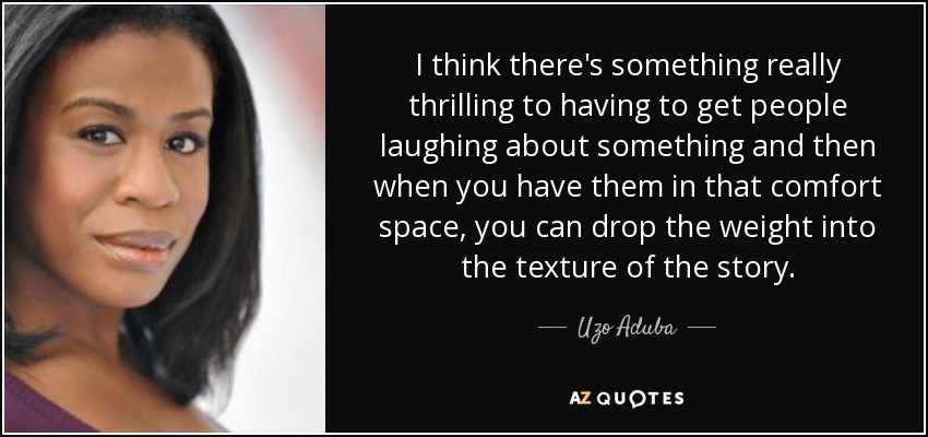 I think there's something really thrilling to having to get people laughing about something and then when you have them in that comfort space, you can drop the weight into the texture of the story. - Uzo Aduba