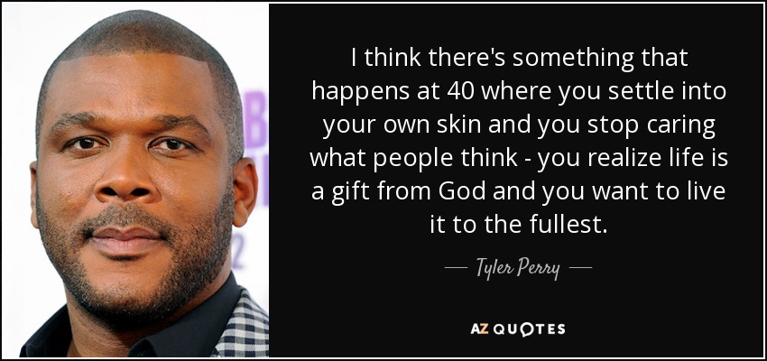 I think there's something that happens at 40 where you settle into your own skin and you stop caring what people think - you realize life is a gift from God and you want to live it to the fullest. - Tyler Perry