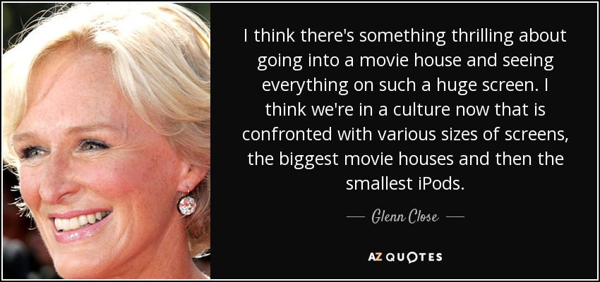 I think there's something thrilling about going into a movie house and seeing everything on such a huge screen. I think we're in a culture now that is confronted with various sizes of screens, the biggest movie houses and then the smallest iPods. - Glenn Close