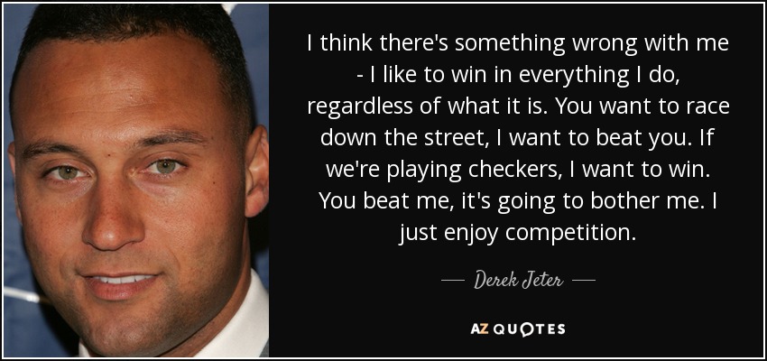 I think there's something wrong with me - I like to win in everything I do, regardless of what it is. You want to race down the street, I want to beat you. If we're playing checkers, I want to win. You beat me, it's going to bother me. I just enjoy competition. - Derek Jeter