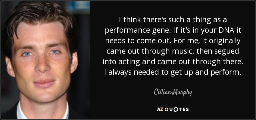 I think there's such a thing as a performance gene. If it's in your DNA it needs to come out. For me, it originally came out through music, then segued into acting and came out through there. I always needed to get up and perform. - Cillian Murphy