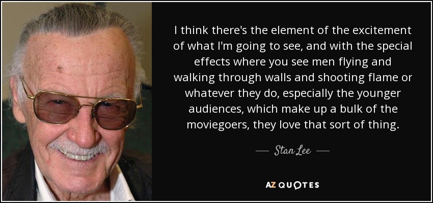 I think there's the element of the excitement of what I'm going to see, and with the special effects where you see men flying and walking through walls and shooting flame or whatever they do, especially the younger audiences, which make up a bulk of the moviegoers, they love that sort of thing. - Stan Lee