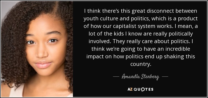 I think there's this great disconnect between youth culture and politics, which is a product of how our capitalist system works. I mean, a lot of the kids I know are really politically involved. They really care about politics. I think we're going to have an incredible impact on how politics end up shaking this country. - Amandla Stenberg