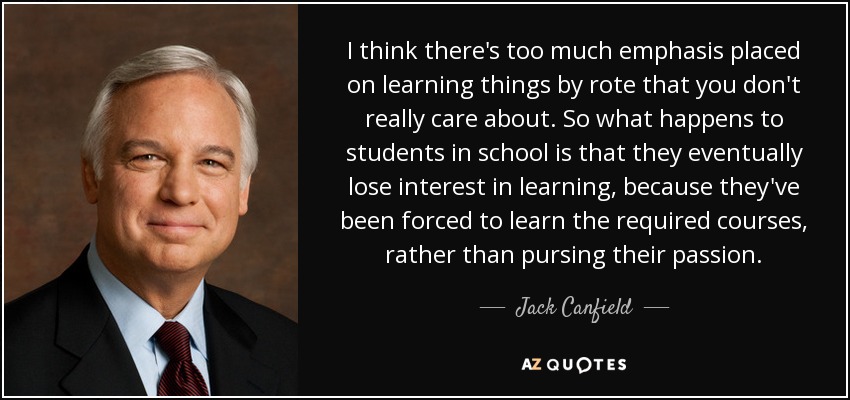 I think there's too much emphasis placed on learning things by rote that you don't really care about. So what happens to students in school is that they eventually lose interest in learning, because they've been forced to learn the required courses, rather than pursing their passion. - Jack Canfield