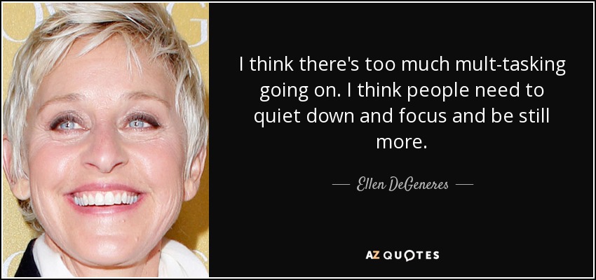 I think there's too much mult-tasking going on. I think people need to quiet down and focus and be still more. - Ellen DeGeneres