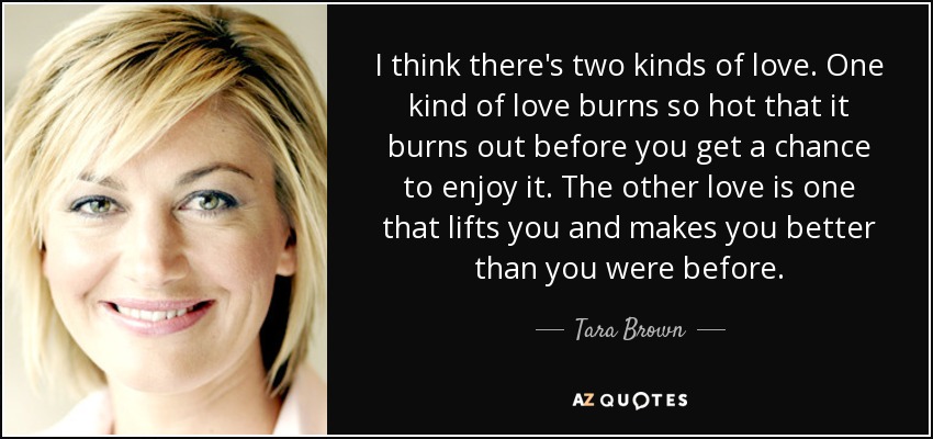 I think there's two kinds of love. One kind of love burns so hot that it burns out before you get a chance to enjoy it. The other love is one that lifts you and makes you better than you were before. - Tara Brown