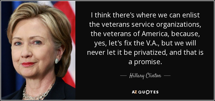 I think there's where we can enlist the veterans service organizations, the veterans of America, because, yes, let's fix the V.A., but we will never let it be privatized, and that is a promise. - Hillary Clinton