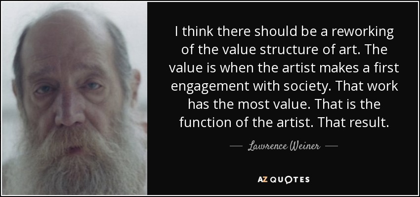 I think there should be a reworking of the value structure of art. The value is when the artist makes a first engagement with society. That work has the most value. That is the function of the artist. That result. - Lawrence Weiner