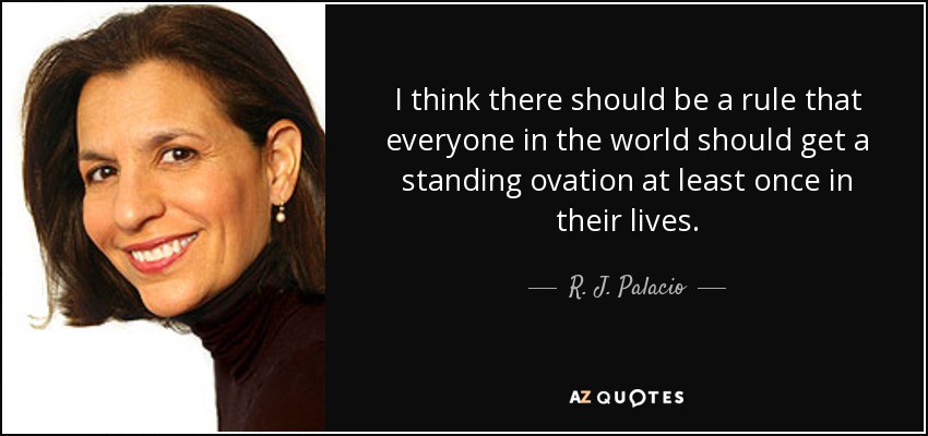 I think there should be a rule that everyone in the world should get a standing ovation at least once in their lives. - R. J. Palacio