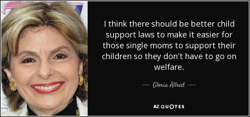 I think there should be better child support laws to make it easier for those single moms to support their children so they don't have to go on welfare. - Gloria Allred
