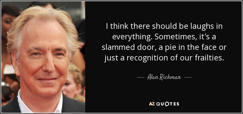 I think there should be laughs in everything. Sometimes, it's a slammed door, a pie in the face or just a recognition of our frailties. - Alan Rickman