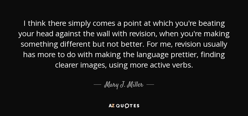 I think there simply comes a point at which you're beating your head against the wall with revision, when you're making something different but not better. For me, revision usually has more to do with making the language prettier, finding clearer images, using more active verbs. - Mary J. Miller