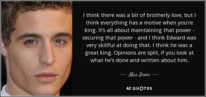 I think there was a bit of brotherly love, but I think everything has a motive when you're king. It's all about maintaining that power - securing that power - and I think Edward was very skillful at doing that. I think he was a great king. Opinions are split, if you look at what he's done and written about him. - Max Irons