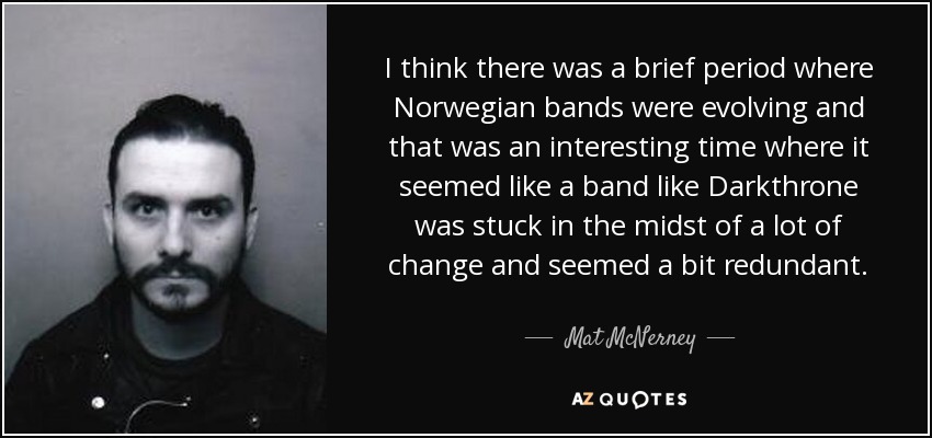 I think there was a brief period where Norwegian bands were evolving and that was an interesting time where it seemed like a band like Darkthrone was stuck in the midst of a lot of change and seemed a bit redundant. - Mat McNerney