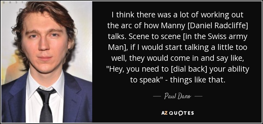 I think there was a lot of working out the arc of how Manny [Daniel Radcliffe] talks. Scene to scene [in the Swiss army Man], if I would start talking a little too well, they would come in and say like, 