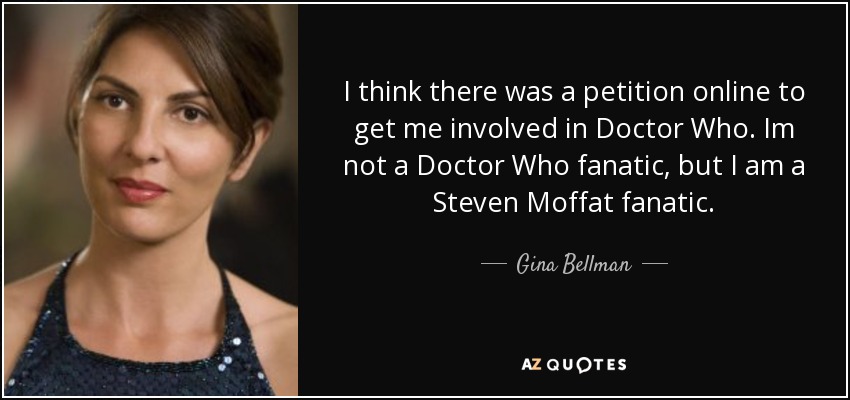 I think there was a petition online to get me involved in Doctor Who. Im not a Doctor Who fanatic, but I am a Steven Moffat fanatic. - Gina Bellman