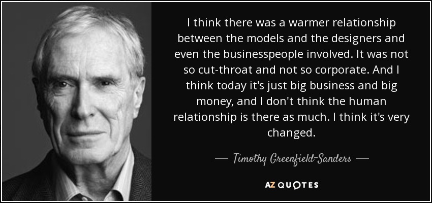 I think there was a warmer relationship between the models and the designers and even the businesspeople involved. It was not so cut-throat and not so corporate. And I think today it's just big business and big money, and I don't think the human relationship is there as much. I think it's very changed. - Timothy Greenfield-Sanders