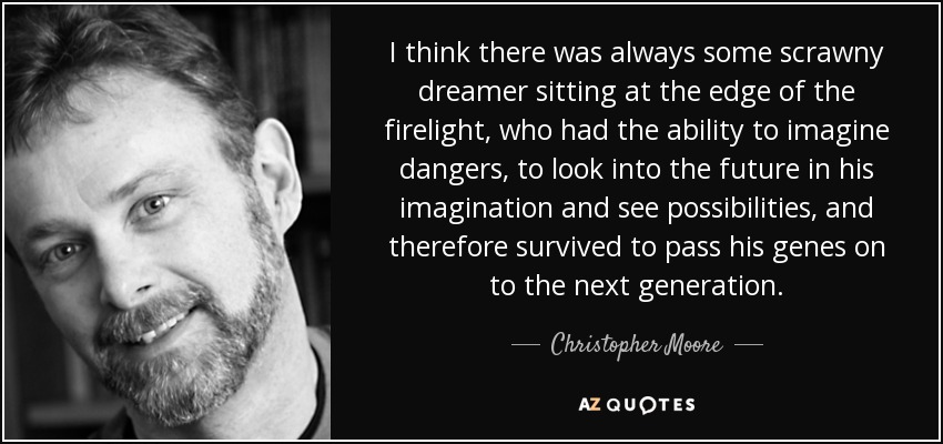 I think there was always some scrawny dreamer sitting at the edge of the firelight, who had the ability to imagine dangers, to look into the future in his imagination and see possibilities, and therefore survived to pass his genes on to the next generation. - Christopher Moore