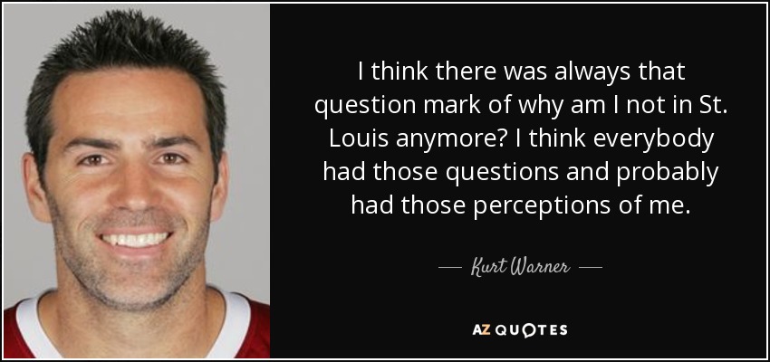 I think there was always that question mark of why am I not in St. Louis anymore? I think everybody had those questions and probably had those perceptions of me. - Kurt Warner