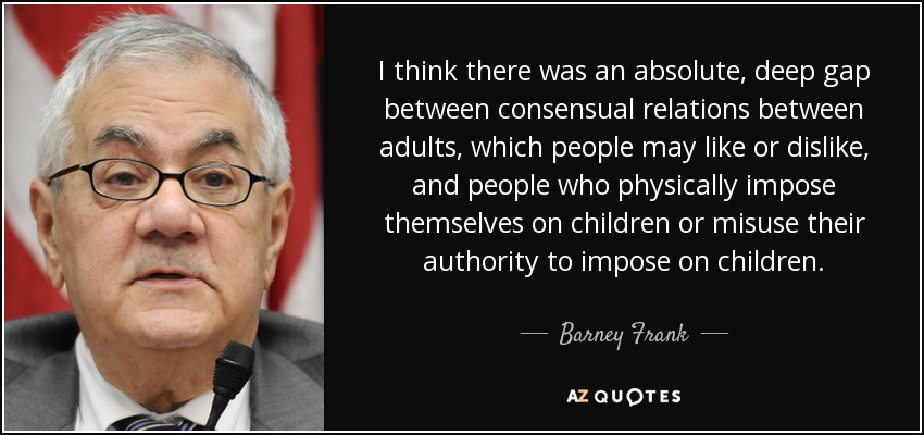 I think there was an absolute, deep gap between consensual relations between adults, which people may like or dislike, and people who physically impose themselves on children or misuse their authority to impose on children. - Barney Frank