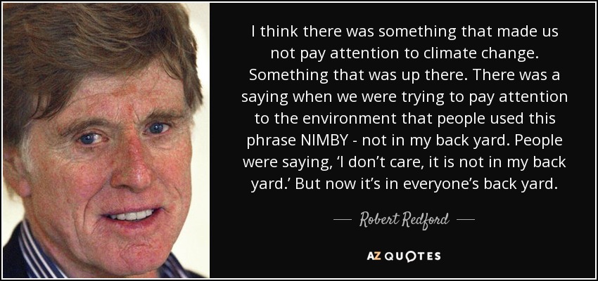 I think there was something that made us not pay attention to climate change. Something that was up there. There was a saying when we were trying to pay attention to the environment that people used this phrase NIMBY - not in my back yard. People were saying, ‘I don’t care, it is not in my back yard.’ But now it’s in everyone’s back yard. - Robert Redford