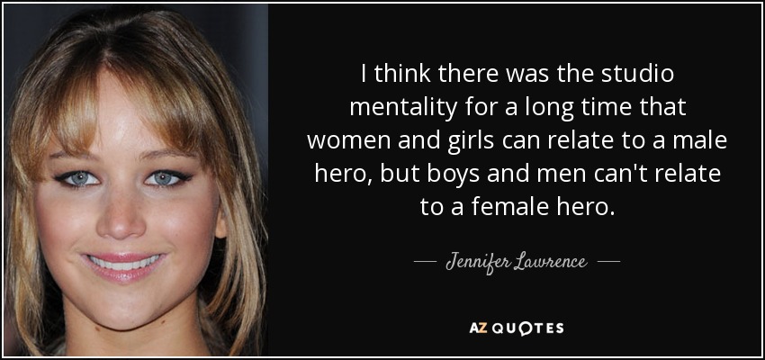I think there was the studio mentality for a long time that women and girls can relate to a male hero, but boys and men can't relate to a female hero. - Jennifer Lawrence