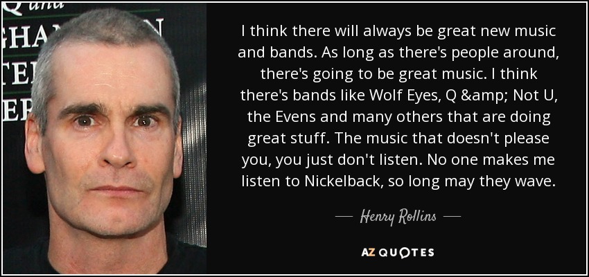 I think there will always be great new music and bands. As long as there's people around, there's going to be great music. I think there's bands like Wolf Eyes, Q & Not U, the Evens and many others that are doing great stuff. The music that doesn't please you, you just don't listen. No one makes me listen to Nickelback, so long may they wave. - Henry Rollins