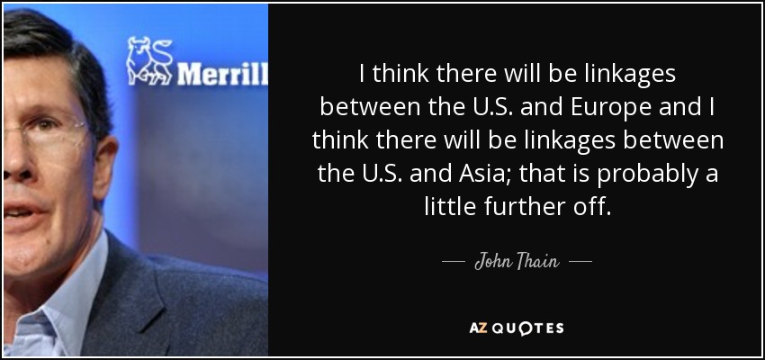 I think there will be linkages between the U.S. and Europe and I think there will be linkages between the U.S. and Asia; that is probably a little further off. - John Thain