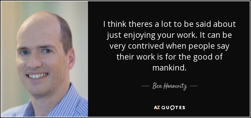 I think theres a lot to be said about just enjoying your work. It can be very contrived when people say their work is for the good of mankind. - Ben Horowitz