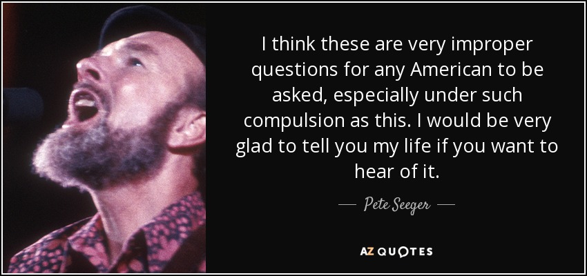 I think these are very improper questions for any American to be asked, especially under such compulsion as this. I would be very glad to tell you my life if you want to hear of it. - Pete Seeger